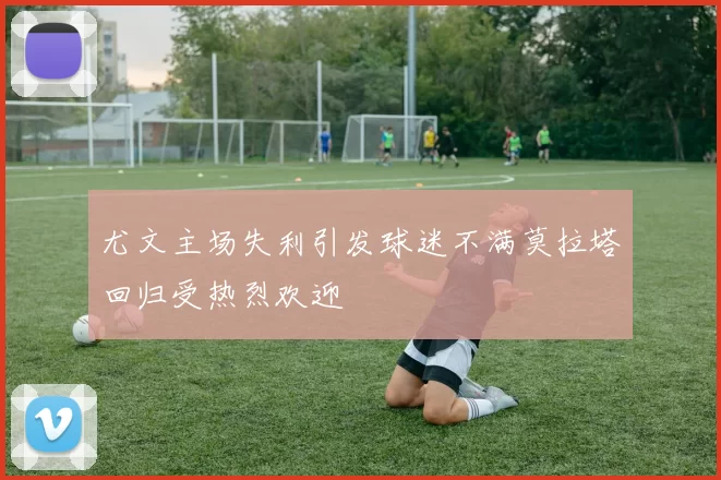 尤文主场失利引发球迷不满莫拉塔回归受热烈欢迎