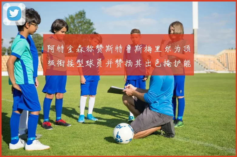 阿特金森称赞斯特鲁斯梅里尔为顶级衔接型球员并赞扬其出色掩护能力
