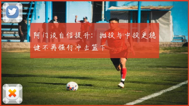阿门谈自信提升：抛投与中投更稳健不再强行冲击篮下