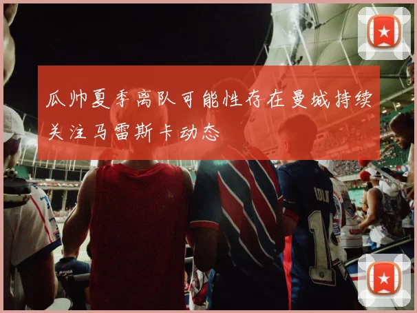 瓜帅夏季离队可能性存在曼城持续关注马雷斯卡动态