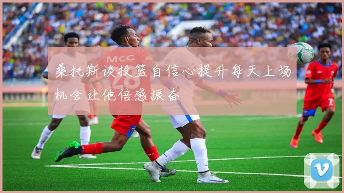 桑托斯谈投篮自信心提升每天上场机会让他倍感振奋
