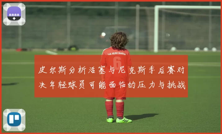 皮尔斯分析活塞与尼克斯季后赛对决年轻球员可能面临的压力与挑战
