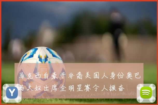 马克西自豪于非裔美国人身份奥巴马夫妇出席全明星赛令人振奋