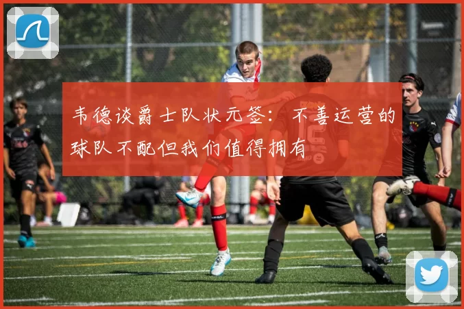 韦德谈爵士队状元签：不善运营的球队不配但我们值得拥有