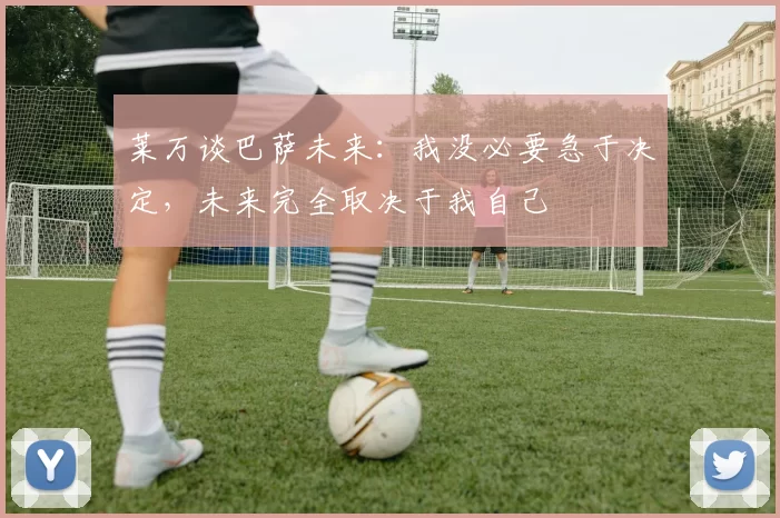 莱万谈巴萨未来：我没必要急于决定，未来完全取决于我自己