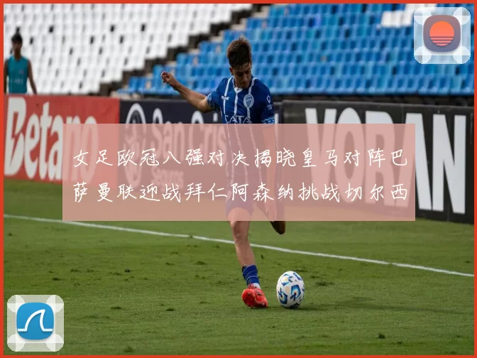 女足欧冠八强对决揭晓皇马对阵巴萨曼联迎战拜仁阿森纳挑战切尔西