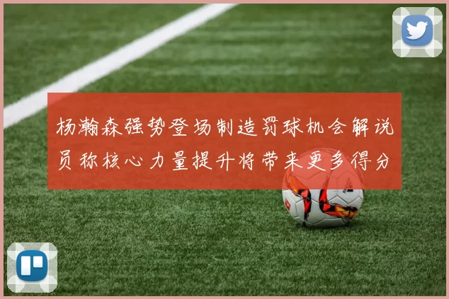 杨瀚森强势登场制造罚球机会解说员称核心力量提升将带来更多得分可能