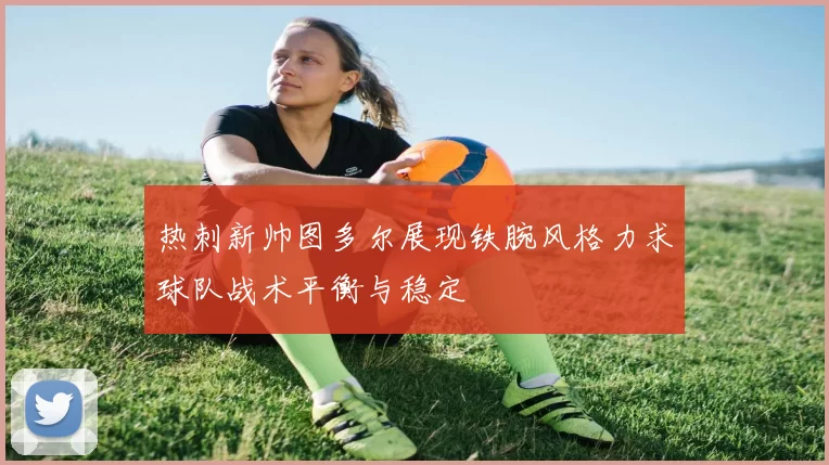 热刺新帅图多尔展现铁腕风格力求球队战术平衡与稳定