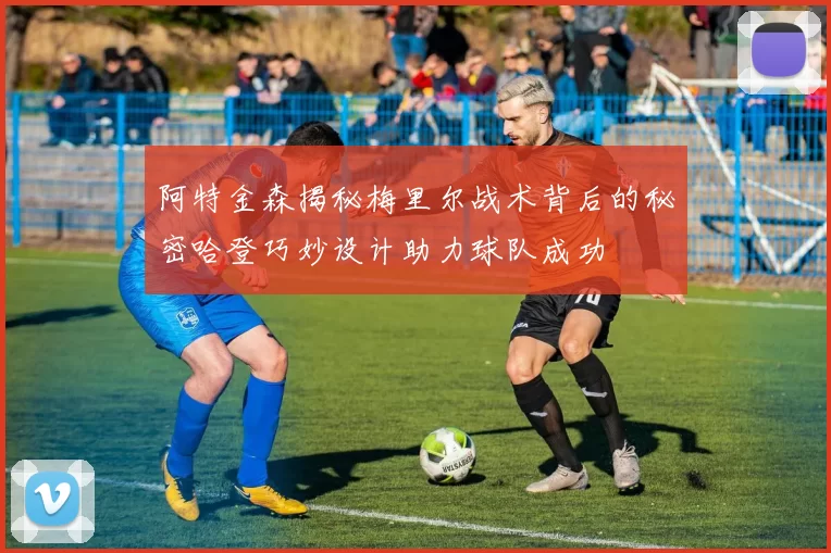 阿特金森揭秘梅里尔战术背后的秘密哈登巧妙设计助力球队成功