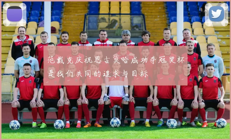 范戴克庆祝恩古莫哈成功夺冠奖杯是我们共同的追求与目标
