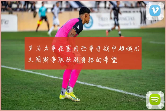 罗马力争在塞内西争夺战中超越尤文图斯争取欧冠资格的希望
