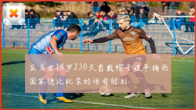 亚马尔18岁230天首戴帽子追平梅西国家德比纪录的传奇时刻