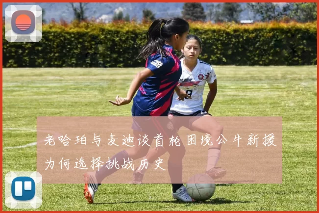 老哈珀与麦迪谈首轮困境公牛新援为何选择挑战历史