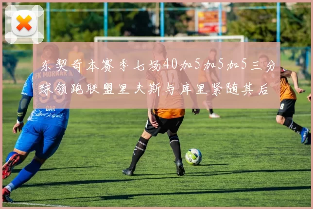 东契奇本赛季七场40加5加5加5三分球领跑联盟里夫斯与库里紧随其后