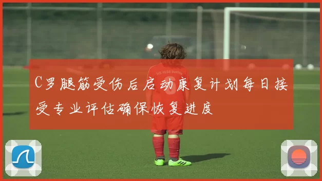 C罗腿筋受伤后启动康复计划每日接受专业评估确保恢复进度