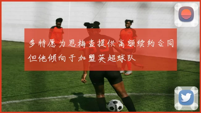 多特愿为恩梅查提供高额续约合同但他倾向于加盟英超球队