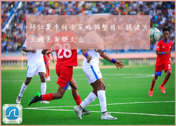 拜仁夏季转会策略调整将以稳健为主避免高额支出