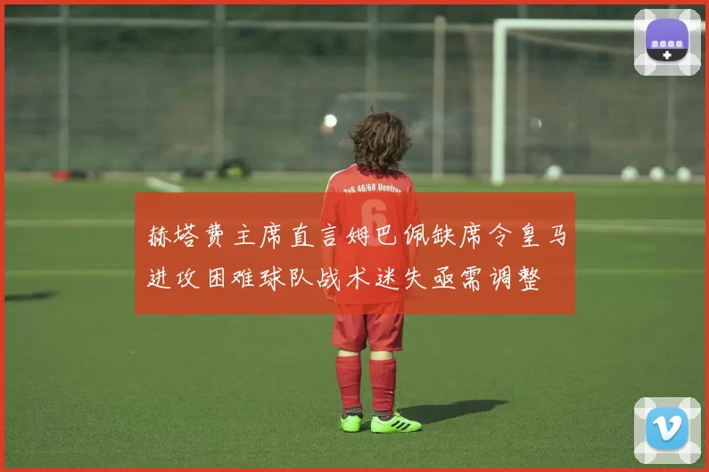 赫塔费主席直言姆巴佩缺席令皇马进攻困难球队战术迷失亟需调整