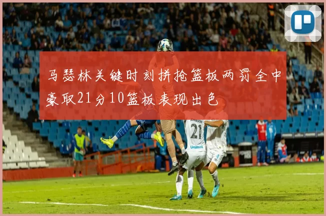 马瑟林关键时刻拼抢篮板两罚全中豪取21分10篮板表现出色