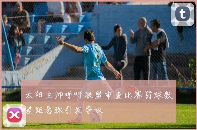 太阳主帅呼吁联盟审查比赛罚球数差距悬殊引发争议