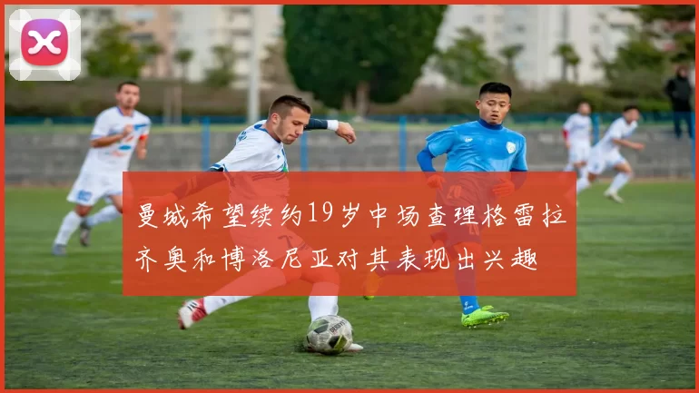 曼城希望续约19岁中场查理格雷拉齐奥和博洛尼亚对其表现出兴趣