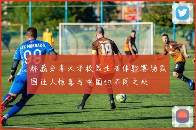 林葳分享大学校园生活体验赛场氛围让人惊喜与中国的不同之处