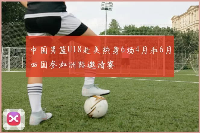 中国男篮U18赴美热身6场4月和6月回国参加洲际邀请赛