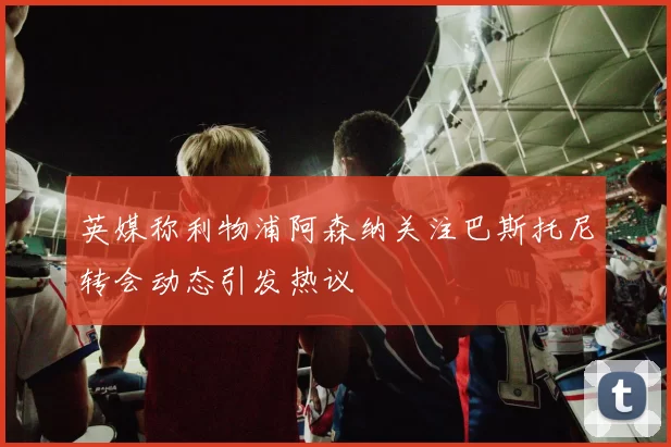 英媒称利物浦阿森纳关注巴斯托尼转会动态引发热议