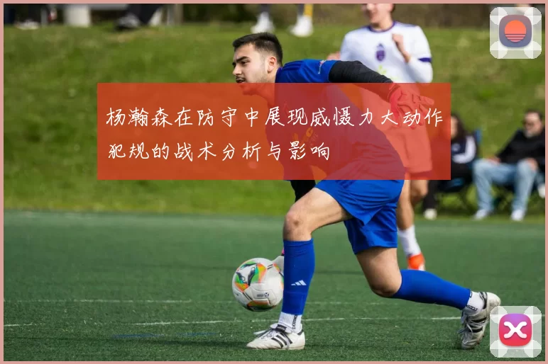 杨瀚森在防守中展现威慑力大动作犯规的战术分析与影响